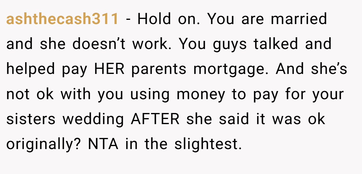 ashthecash311 - Hold on. You are married and she doesn’t work. You guys talked and helped pay HER parents mortgage. And she’s not ok with you using money to pay for your sisters wedding AFTER she said it was ok originally? NTA in the slightest.