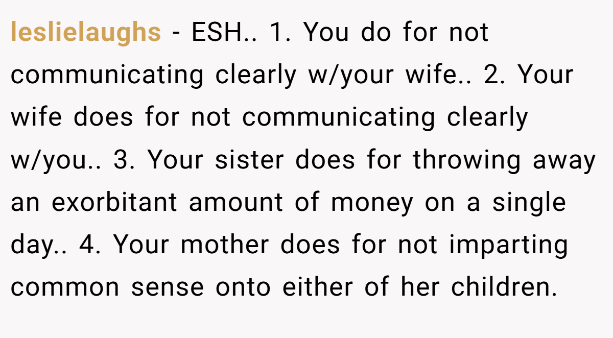 leslielaughs - ESH.. 1. You do for not communicating clearly w/your wife.. 2. Your wife does for not communicating clearly w/you.. 3. Your sister does for throwing away an exorbitant amount of money on a single day.. 4. Your mother does for not imparting common sense onto either of her children.