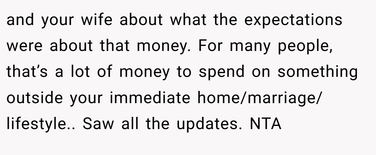 and your wife about what the expectations were about that money. For many people, that’s a lot of money to spend on something outside your immediate home/marriage/ lifestyle.. Saw all the updates. NTA