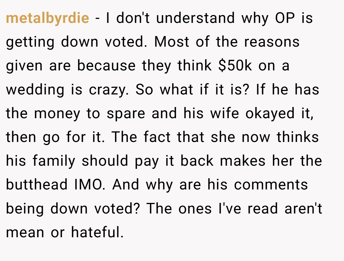 metalbyrdie - I don't understand why OP is getting down voted. Most of the reasons given are because they think $50k on a wedding is crazy. So what if it is? If he has the money to spare and his wife okayed it, then go for it. The fact that she now thinks his family should pay it back makes her the butthead IMO. And why are his comments being down voted? The ones I've read aren't mean or hateful.