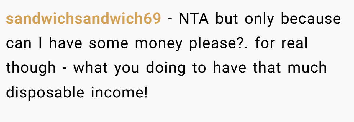 sandwichsandwich69 - NTA but only because can I have some money please?. for real though - what you doing to have that much disposable income!