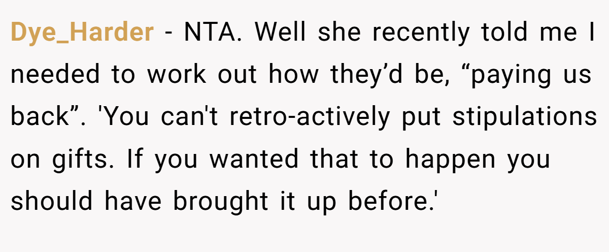 Dye_Harder - NTA. Well she recently told me I needed to work out how they’d be, “paying us back”. 'You can't retro-actively put stipulations on gifts. If you wanted that to happen you should have brought it up before.'