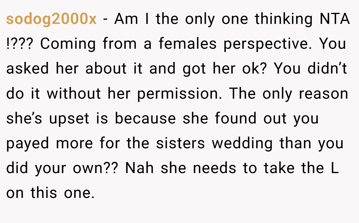 sodog2000x - Am I the only one thinking NTA !??? Coming from a females perspective. You asked her about it and got her ok? You didn’t do it without her permission. The only reason she’s upset is because she found out you payed more for the sisters wedding than you did your own?? Nah she needs to take the L on this one.