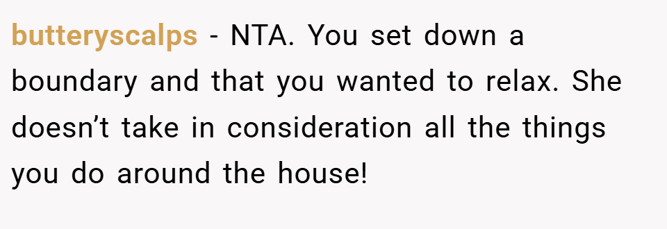butteryscalps − NTA. You set down a boundary and that you wanted to relax. She doesn’t take in consideration all the things you do around the house!