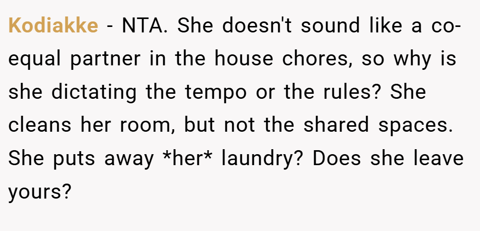 Kodiakke − NTA. She doesn't sound like a co-equal partner in the house chores, so why is she dictating the tempo or the rules? She cleans her room, but not the shared spaces. She puts away *her* laundry? Does she leave yours?
