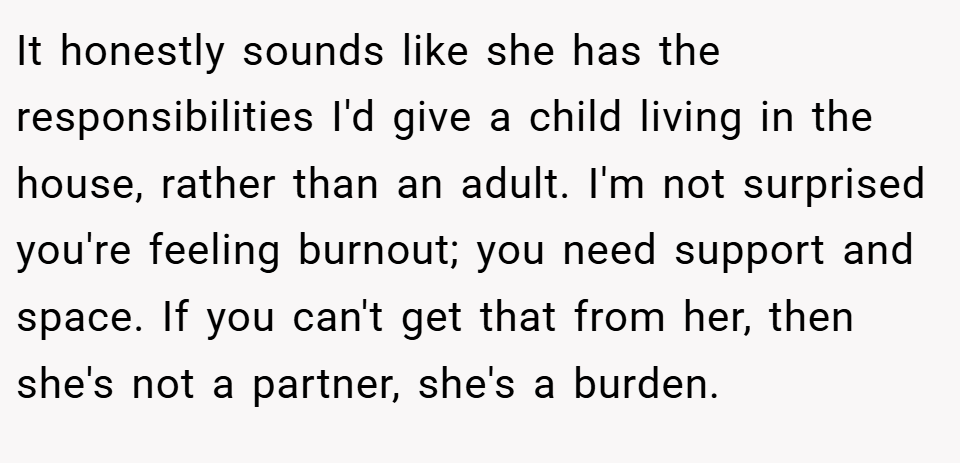 It honestly sounds like she has the responsibilities I'd give a child living in the house, rather than an adult. I'm not surprised you're feeling burnout; you need support and space. If you can't get that from her, then she's not a partner, she's a burden.