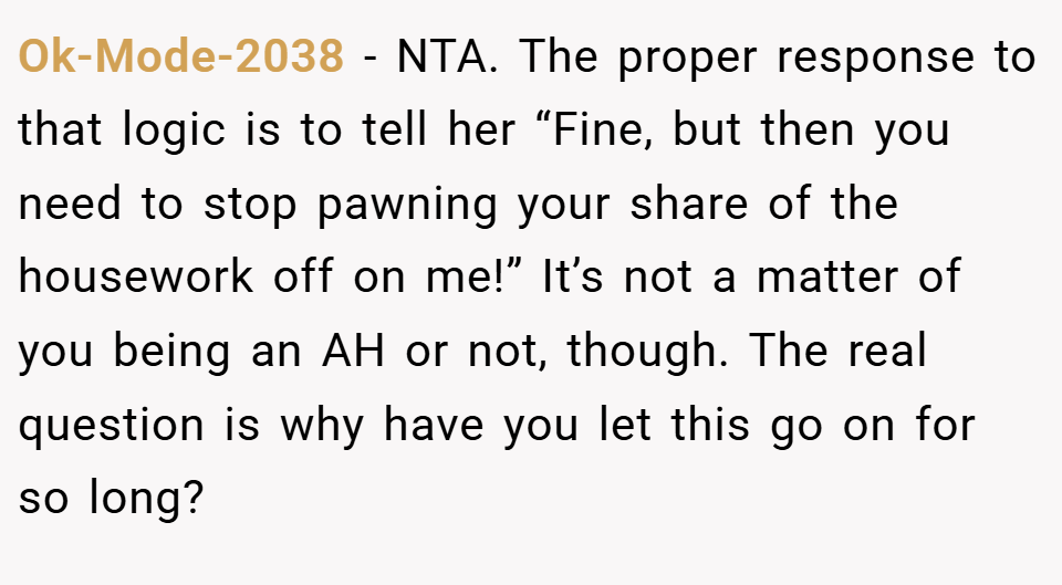 Ok-Mode-2038 − NTA. The proper response to that logic is to tell her “Fine, but then you need to stop pawning your share of the housework off on me!” It’s not a matter of you being an AH or not, though. The real question is why have you let this go on for so long?