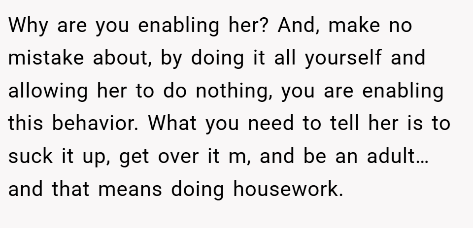 Why are you enabling her? And, make no mistake about, by doing it all yourself and allowing her to do nothing, you are enabling this behavior. What you need to tell her is to suck it up, get over it m, and be an adult…and that means doing housework.