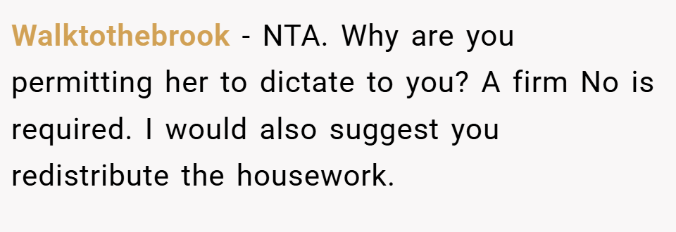 Walktothebrook − NTA. Why are you permitting her to dictate to you? A firm No is required. I would also suggest you redistribute the housework.