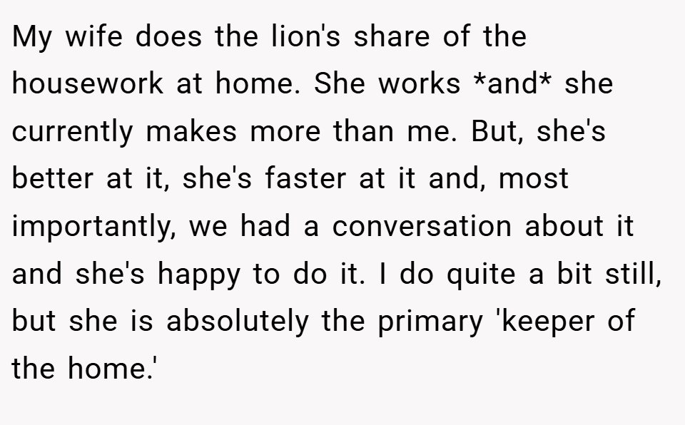 My wife does the lion's share of the housework at home. She works *and* she currently makes more than me. But, she's better at it, she's faster at it and, most importantly, we had a conversation about it and she's happy to do it. I do quite a bit still, but she is absolutely the primary 'keeper of the home.'