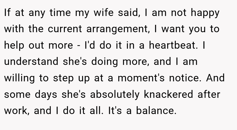 If at any time my wife said, I am not happy with the current arrangement, I want you to help out more - I'd do it in a heartbeat. I understand she's doing more, and I am willing to step up at a moment's notice. And some days she's absolutely knackered after work, and I do it all. It's a balance.