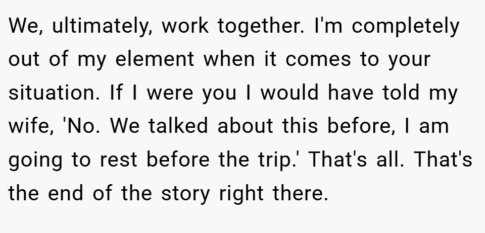We, ultimately, work together. I'm completely out of my element when it comes to your situation. If I were you I would have told my wife, 'No. We talked about this before, I am going to rest before the trip.' That's all. That's the end of the story right there.
