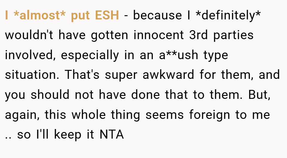 I *almost* put ESH - because I *definitely* wouldn't have gotten innocent 3rd parties involved, especially in an a**ush type situation. That's super awkward for them, and you should not have done that to them. But, again, this whole thing seems foreign to me .. so I'll keep it NTA