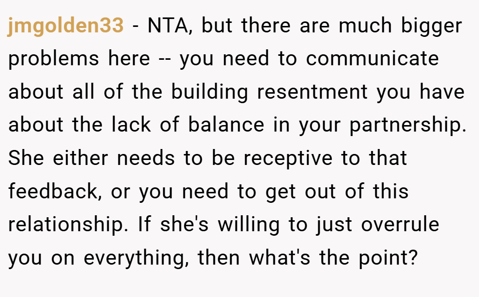 jmgolden33 − NTA, but there are much bigger problems here -- you need to communicate about all of the building resentment you have about the lack of balance in your partnership. She either needs to be receptive to that feedback, or you need to get out of this relationship. If she's willing to just overrule you on everything, then what's the point?