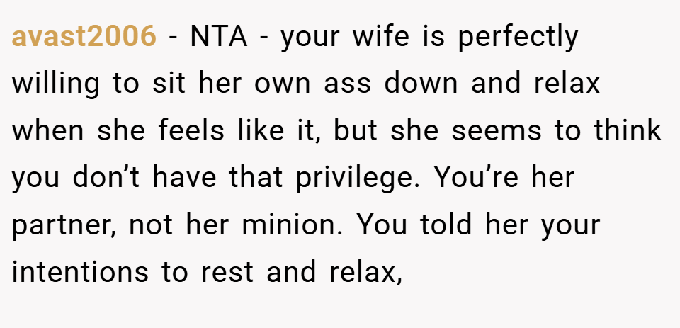 avast2006 − NTA - your wife is perfectly willing to sit her own ass down and relax when she feels like it, but she seems to think you don’t have that privilege. You’re her partner, not her minion. You told her your intentions to rest and relax,