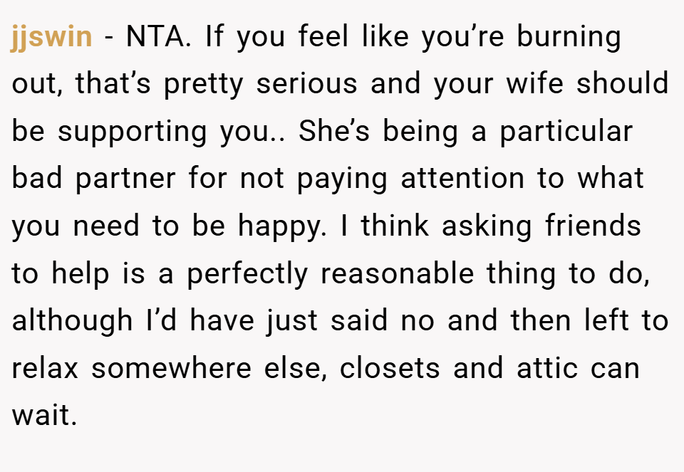 jjswin − NTA. If you feel like you’re burning out, that’s pretty serious and your wife should be supporting you.. She’s being a particular bad partner for not paying attention to what you need to be happy. I think asking friends to help is a perfectly reasonable thing to do, although I’d have just said no and then left to relax somewhere else, closets and attic can wait.