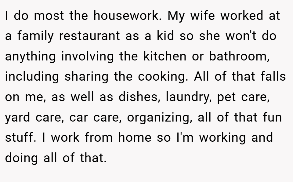 I do most the housework. My wife worked at a family restaurant as a kid so she won't do anything involving the kitchen or bathroom, including sharing the cooking. All of that falls on me, as well as dishes, laundry, pet care, yard care, car care, organizing, all of that fun stuff. I work from home so I'm working and doing all of that.