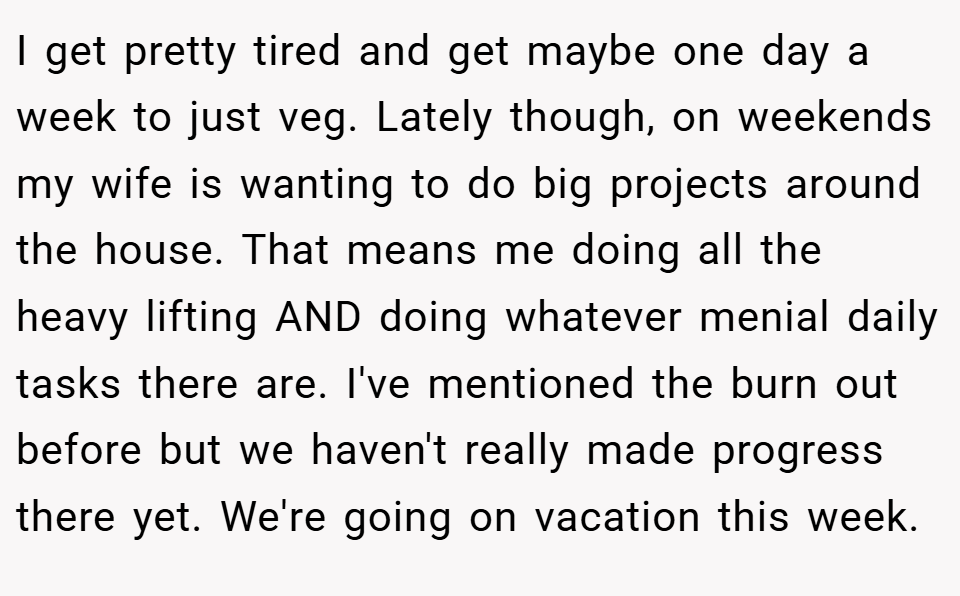 I get pretty tired and get maybe one day a week to just veg. Lately though, on weekends my wife is wanting to do big projects around the house. That means me doing all the heavy lifting AND doing whatever menial daily tasks there are. I've mentioned the burn out before but we haven't really made progress there yet. We're going on vacation this week.