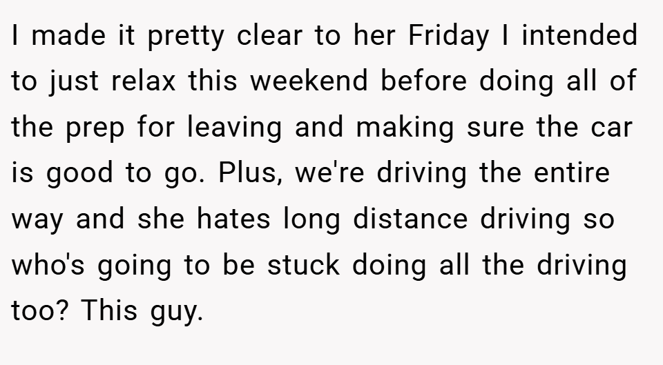 I made it pretty clear to her Friday I intended to just relax this weekend before doing all of the prep for leaving and making sure the car is good to go. Plus, we're driving the entire way and she hates long distance driving so who's going to be stuck doing all the driving too? This guy.