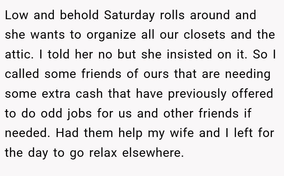 Low and behold Saturday rolls around and she wants to organize all our closets and the attic. I told her no but she insisted on it. So I called some friends of ours that are needing some extra cash that have previously offered to do odd jobs for us and other friends if needed. Had them help my wife and I left for the day to go relax elsewhere.