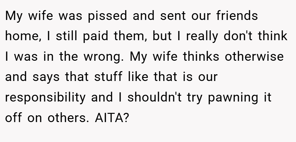 My wife was pissed and sent our friends home, I still paid them, but I really don't think I was in the wrong. My wife thinks otherwise and says that stuff like that is our responsibility and I shouldn't try pawning it off on others. AITA?