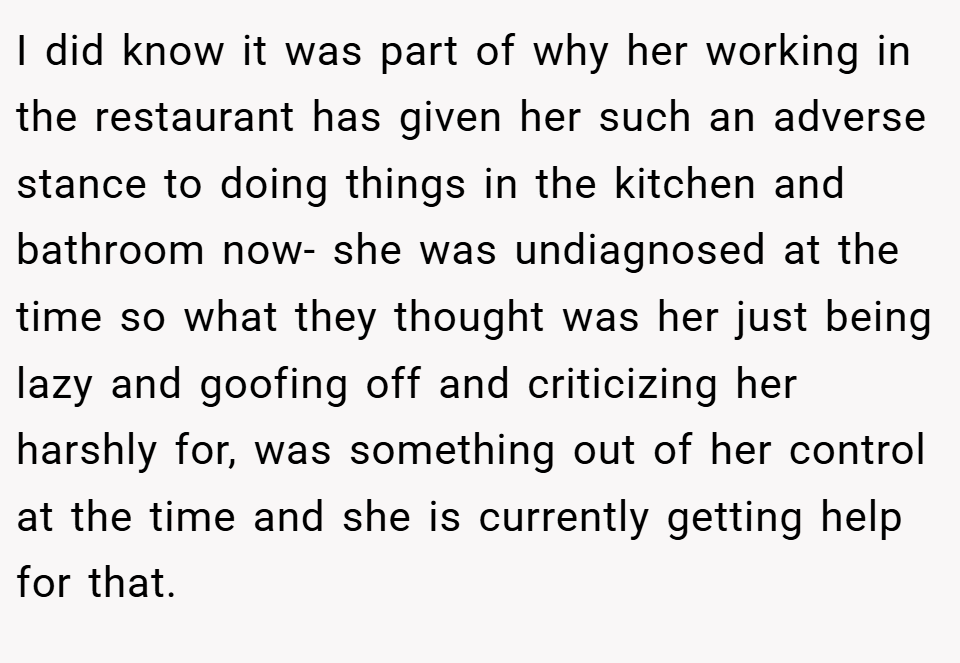 I did know it was part of why her working in the restaurant has given her such an adverse stance to doing things in the kitchen and bathroom now- she was undiagnosed at the time so what they thought was her just being lazy and goofing off and criticizing her harshly for, was something out of her control at the time and she is currently getting help for that.