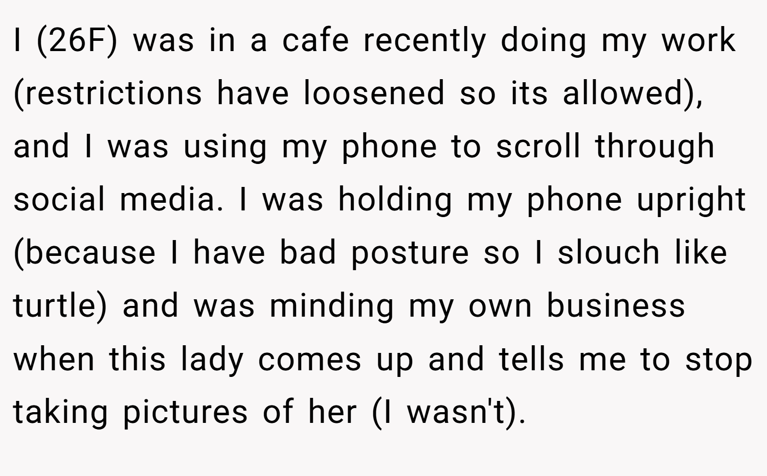 I (26F) was in a cafe recently doing my work (restrictions have loosened so its allowed), and I was using my phone to scroll through social media. I was holding my phone upright (because I have bad posture so I slouch like turtle) and was minding my own business when this lady comes up and tells me to stop taking pictures of her (I wasn't).