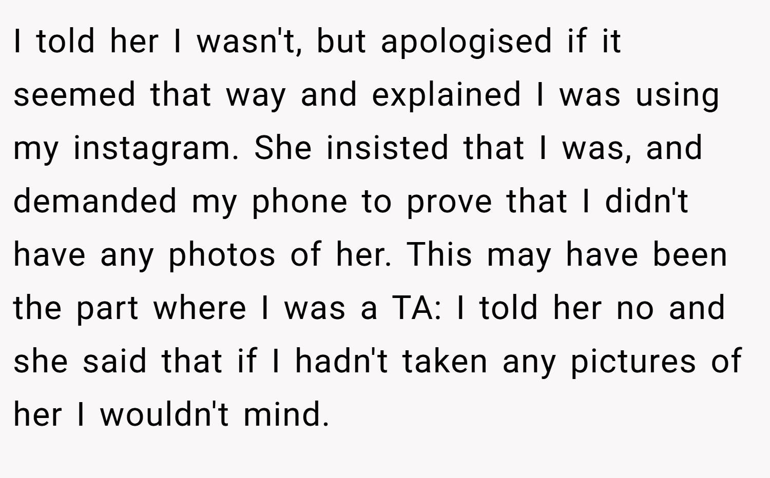 I told her I wasn't, but apologised if it seemed that way and explained I was using my instagram. She insisted that I was, and demanded my phone to prove that I didn't have any photos of her. This may have been the part where I was a TA: I told her no and she said that if I hadn't taken any pictures of her I wouldn't mind.