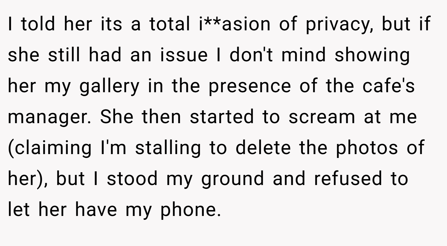 I told her its a total i**asion of privacy, but if she still had an issue I don't mind showing her my gallery in the presence of the cafe's manager. She then started to scream at me (claiming I'm stalling to delete the photos of her), but I stood my ground and refused to let her have my phone.