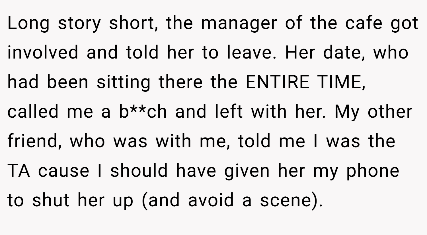Long story short, the manager of the cafe got involved and told her to leave. Her date, who had been sitting there the ENTIRE TIME, called me a b**ch and left with her. My other friend, who was with me, told me I was the TA cause I should have given her my phone to shut her up (and avoid a scene).