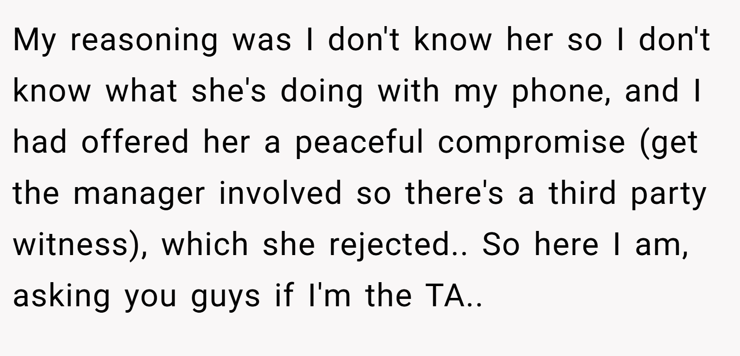 My reasoning was I don't know her so I don't know what she's doing with my phone, and I had offered her a peaceful compromise (get the manager involved so there's a third party witness), which she rejected.. So here I am, asking you guys if I'm the TA..