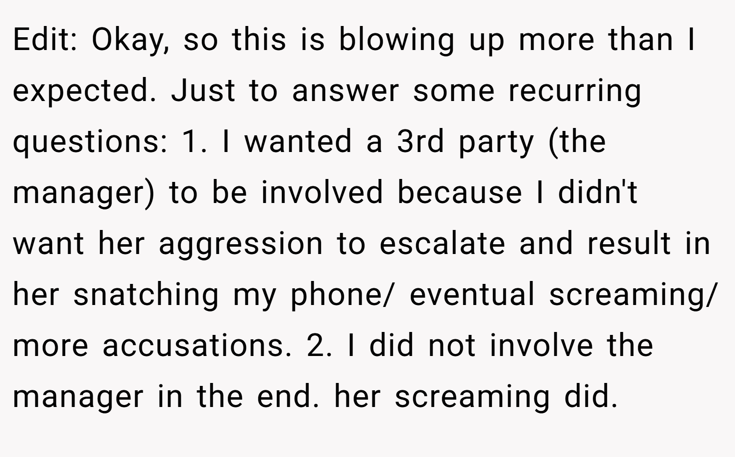 Edit: Okay, so this is blowing up more than I expected. Just to answer some recurring questions: 1. I wanted a 3rd party (the manager) to be involved because I didn't want her aggression to escalate and result in her snatching my phone/ eventual screaming/ more accusations. 2. I did not involve the manager in the end. her screaming did.