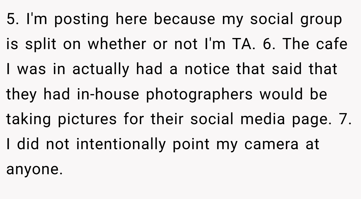 5. I'm posting here because my social group is split on whether or not I'm TA. 6. The cafe I was in actually had a notice that said that they had in-house photographers would be taking pictures for their social media page. 7. I did not intentionally point my camera at anyone.