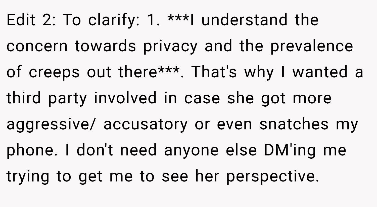 Edit 2: To clarify: 1. ***I understand the concern towards privacy and the prevalence of creeps out there***. That's why I wanted a third party involved in case she got more aggressive/ accusatory or even snatches my phone. I don't need anyone else DM'ing me trying to get me to see her perspective.