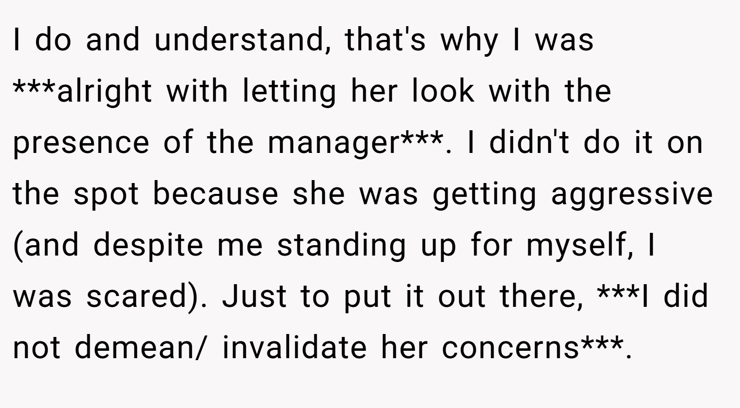 I do and understand, that's why I was ***alright with letting her look with the presence of the manager***. I didn't do it on the spot because she was getting aggressive (and despite me standing up for myself, I was scared). Just to put it out there, ***I did not demean/ invalidate her concerns***.