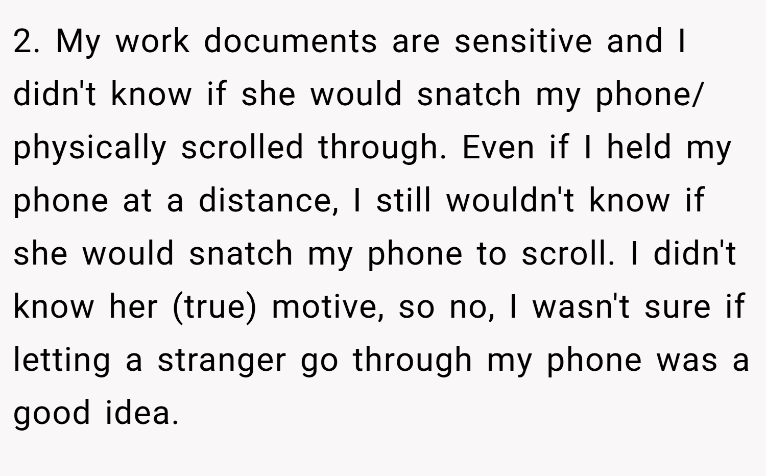 2. My work documents are sensitive and I didn't know if she would snatch my phone/ physically scrolled through. Even if I held my phone at a distance, I still wouldn't know if she would snatch my phone to scroll. I didn't know her (true) motive, so no, I wasn't sure if letting a stranger go through my phone was a good idea.