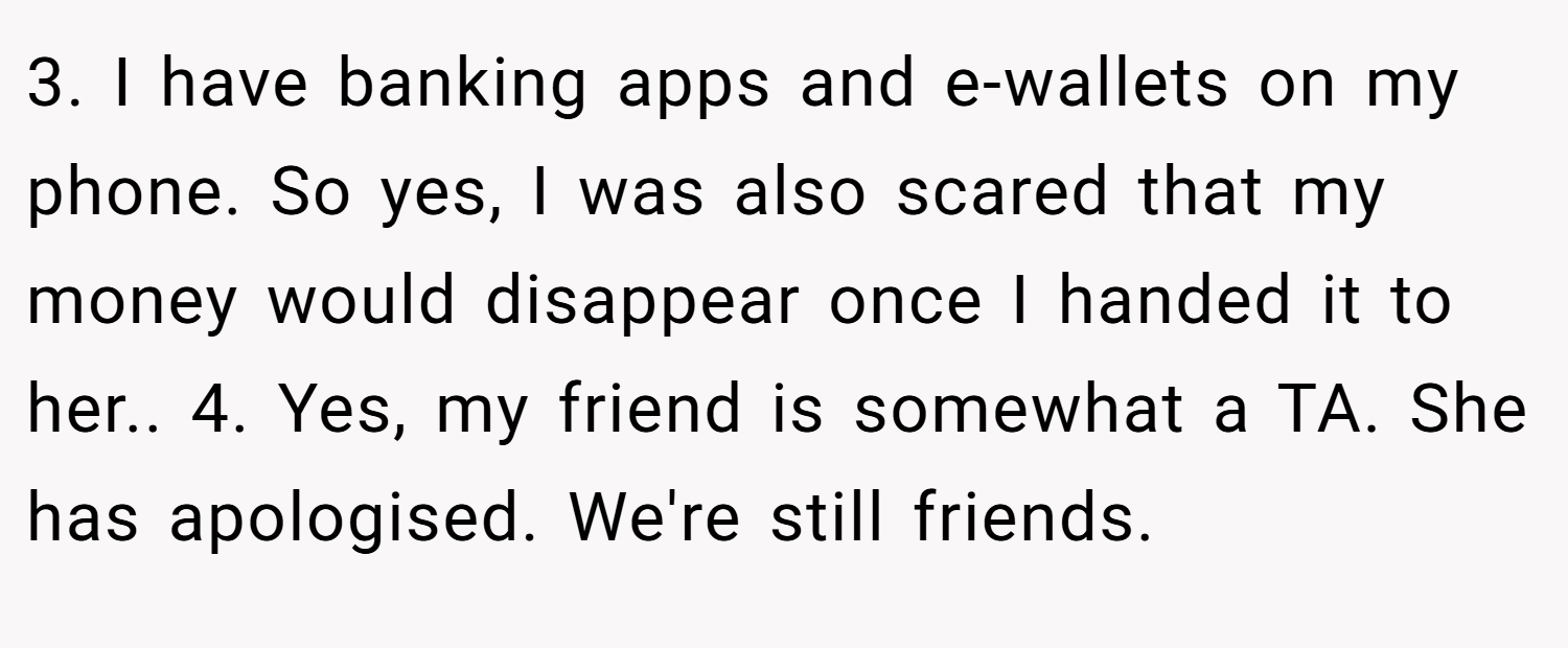 3. I have banking apps and e-wallets on my phone. So yes, I was also scared that my money would disappear once I handed it to her.. 4. Yes, my friend is somewhat a TA. She has apologised. We're still friends.