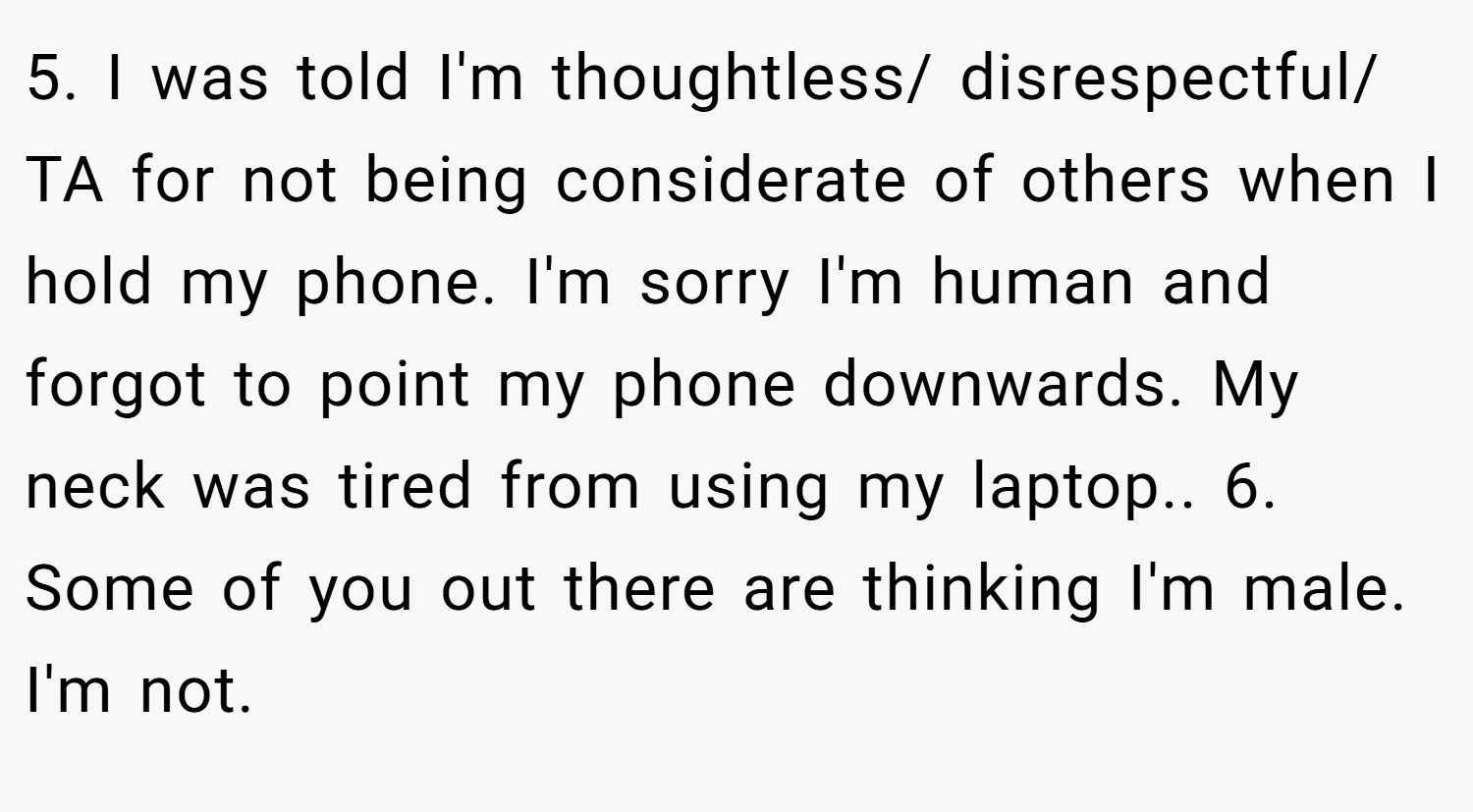 5. I was told I'm thoughtless/ disrespectful/ TA for not being considerate of others when I hold my phone. I'm sorry I'm human and forgot to point my phone downwards. My neck was tired from using my laptop.. 6. Some of you out there are thinking I'm male. I'm not.