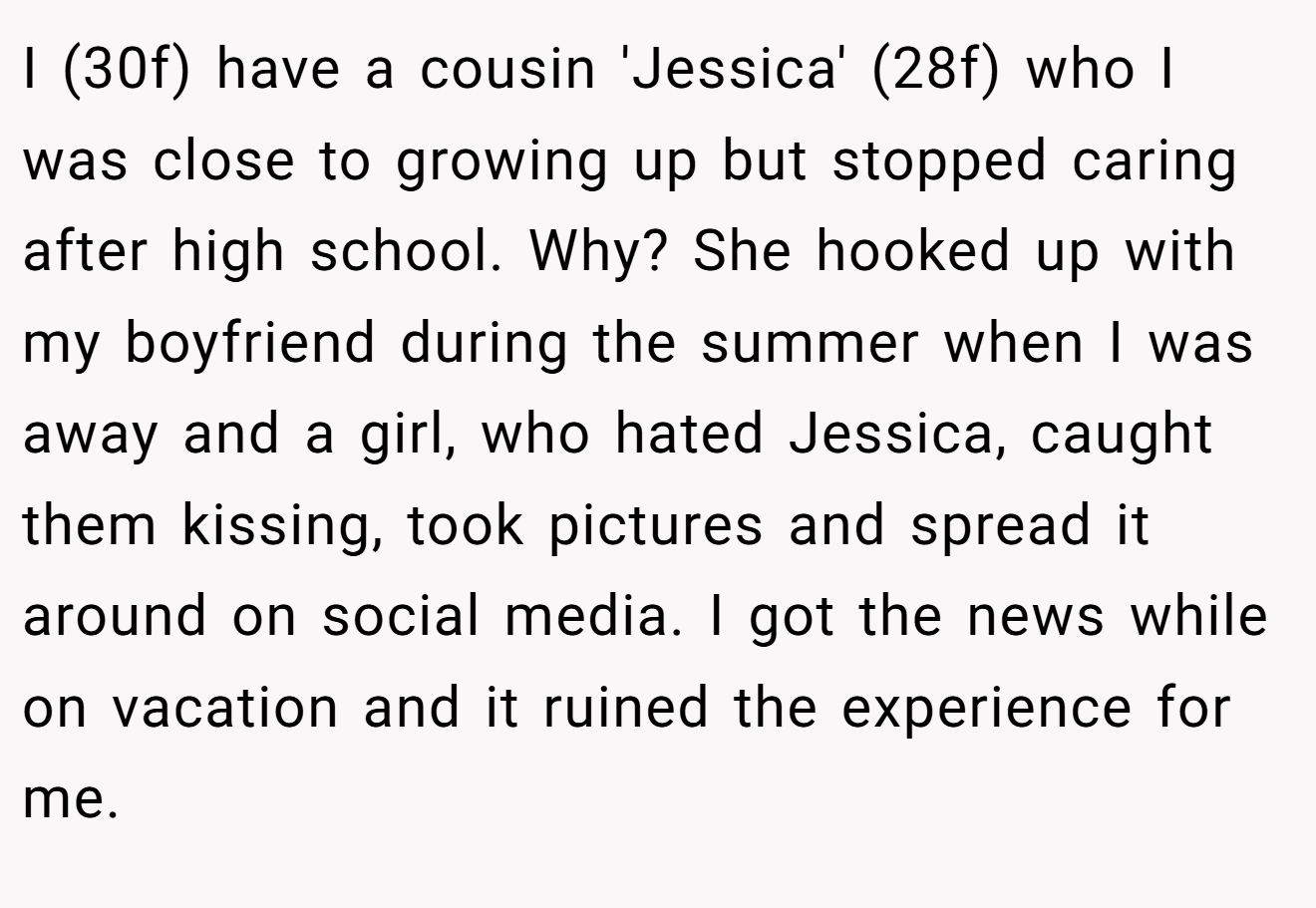 I (30f) have a cousin 'Jessica' (28f) who I was close to growing up but stopped caring after high school. Why? She hooked up with my boyfriend during the summer when I was away and a girl, who hated Jessica, caught them kissing, took pictures and spread it around on social media. I got the news while on vacation and it ruined the experience for me.