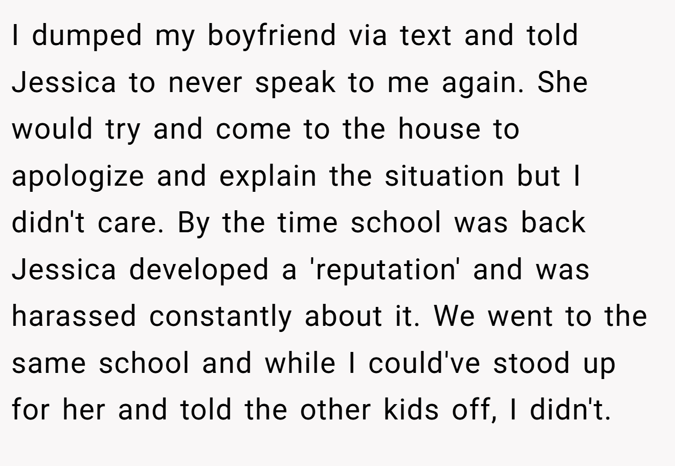 I dumped my boyfriend via text and told Jessica to never speak to me again. She would try and come to the house to apologize and explain the situation but I didn't care. By the time school was back Jessica developed a 'reputation' and was harassed constantly about it. We went to the same school and while I could've stood up for her and told the other kids off, I didn't.