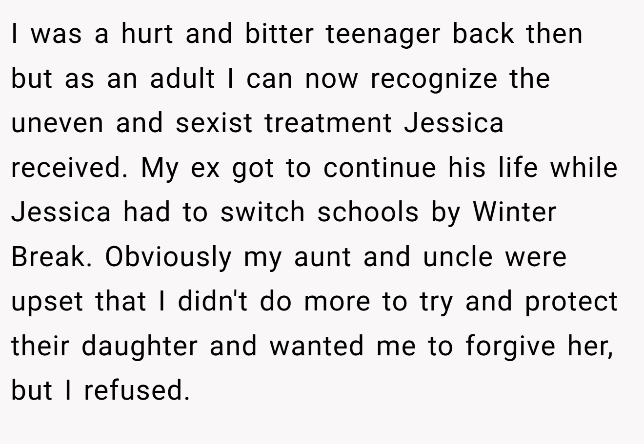I was a hurt and bitter teenager back then but as an adult I can now recognize the uneven and sexist treatment Jessica received. My ex got to continue his life while Jessica had to switch schools by Winter Break. Obviously my aunt and uncle were upset that I didn't do more to try and protect their daughter and wanted me to forgive her, but I refused.