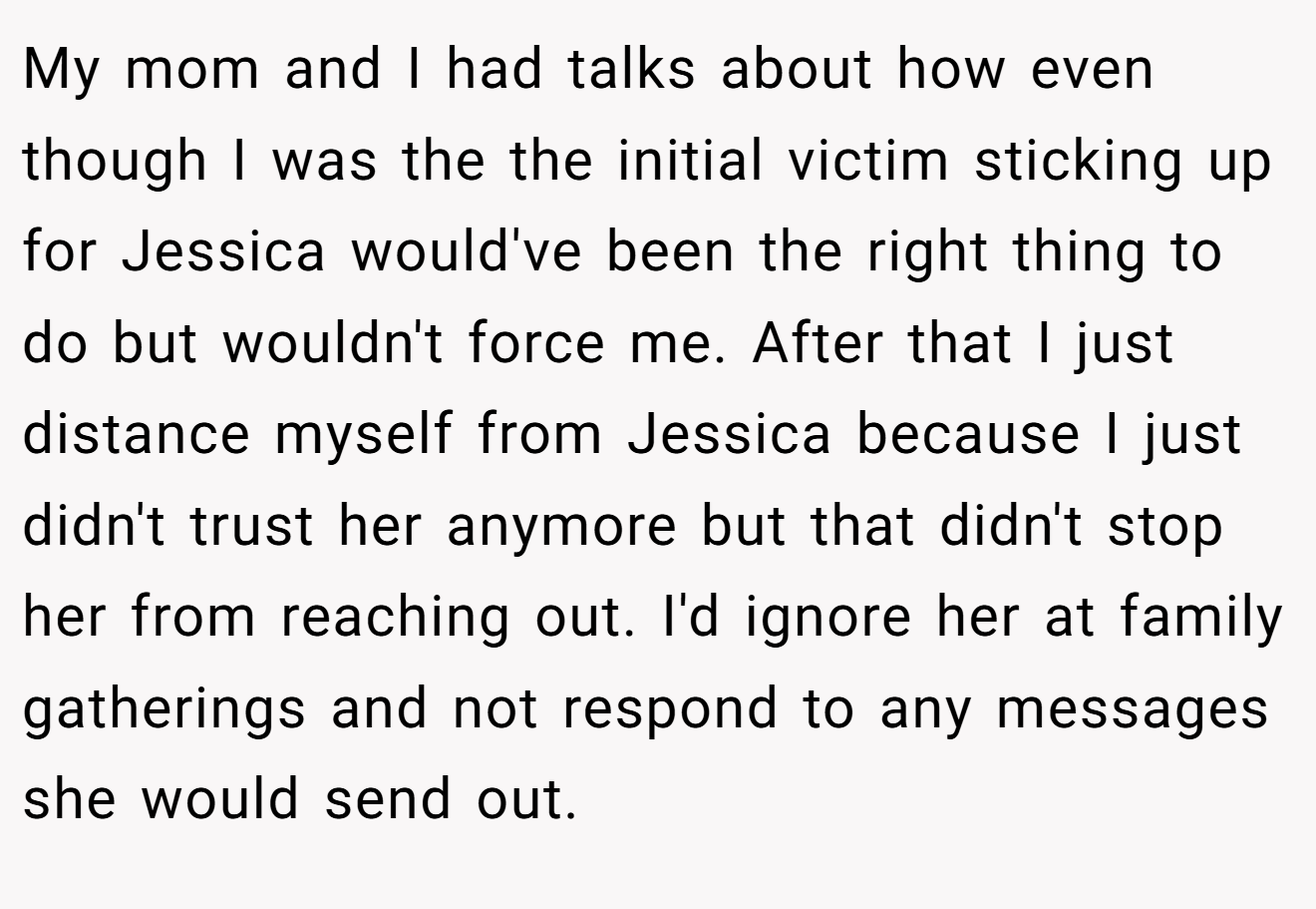 My mom and I had talks about how even though I was the the initial victim sticking up for Jessica would've been the right thing to do but wouldn't force me. After that I just distance myself from Jessica because I just didn't trust her anymore but that didn't stop her from reaching out. I'd ignore her at family gatherings and not respond to any messages she would send out.