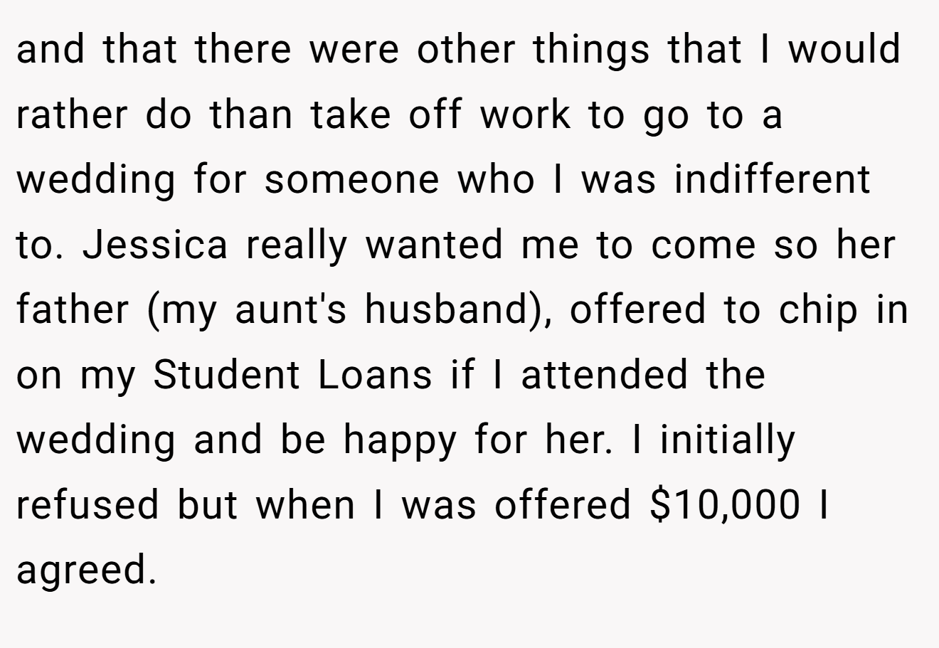 and that there were other things that I would rather do than take off work to go to a wedding for someone who I was indifferent to. Jessica really wanted me to come so her father (my aunt's husband), offered to chip in on my Student Loans if I attended the wedding and be happy for her. I initially refused but when I was offered $10,000 I agreed.