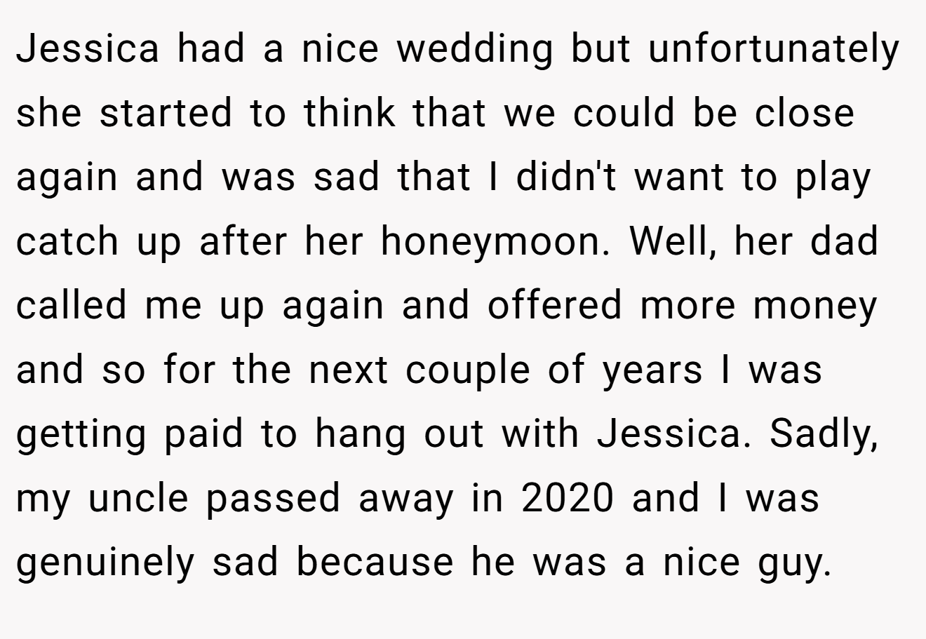 Jessica had a nice wedding but unfortunately she started to think that we could be close again and was sad that I didn't want to play catch up after her honeymoon. Well, her dad called me up again and offered more money and so for the next couple of years I was getting paid to hang out with Jessica. Sadly, my uncle passed away in 2020 and I was genuinely sad because he was a nice guy.