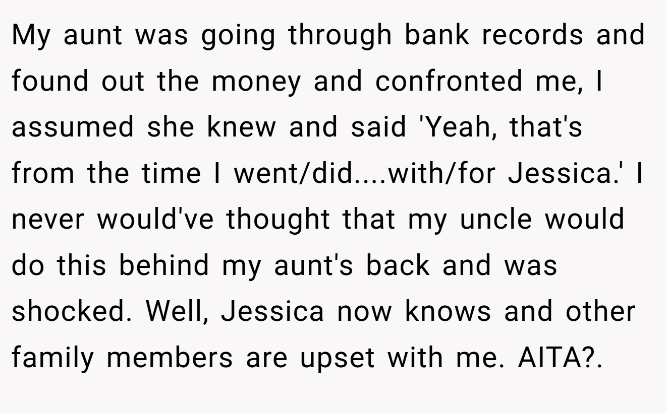 My aunt was going through bank records and found out the money and confronted me, I assumed she knew and said 'Yeah, that's from the time I went/did....with/for Jessica.' I never would've thought that my uncle would do this behind my aunt's back and was shocked. Well, Jessica now knows and other family members are upset with me. AITA?.