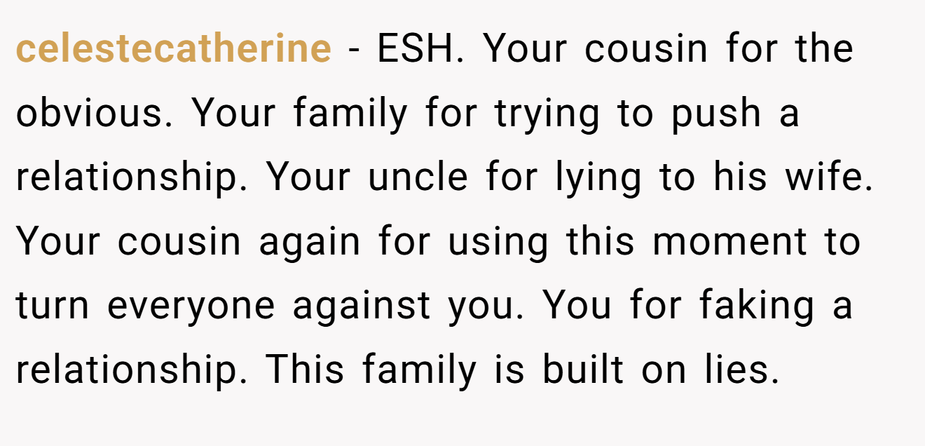 celestecatherine - ESH. Your cousin for the obvious. Your family for trying to push a relationship. Your uncle for lying to his wife. Your cousin again for using this moment to turn everyone against you. You for faking a relationship. This family is built on lies.