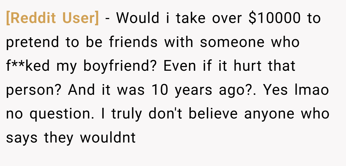 [Reddit User] - Would i take over $10000 to pretend to be friends with someone who f**ked my boyfriend? Even if it hurt that person? And it was 10 years ago?. Yes lmao no question. I truly don't believe anyone who says they wouldnt