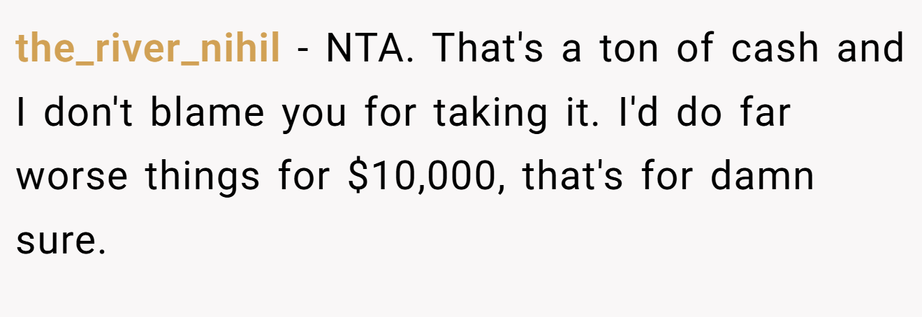 the_river_nihil - NTA. That's a ton of cash and I don't blame you for taking it. I'd do far worse things for $10,000, that's for damn sure.