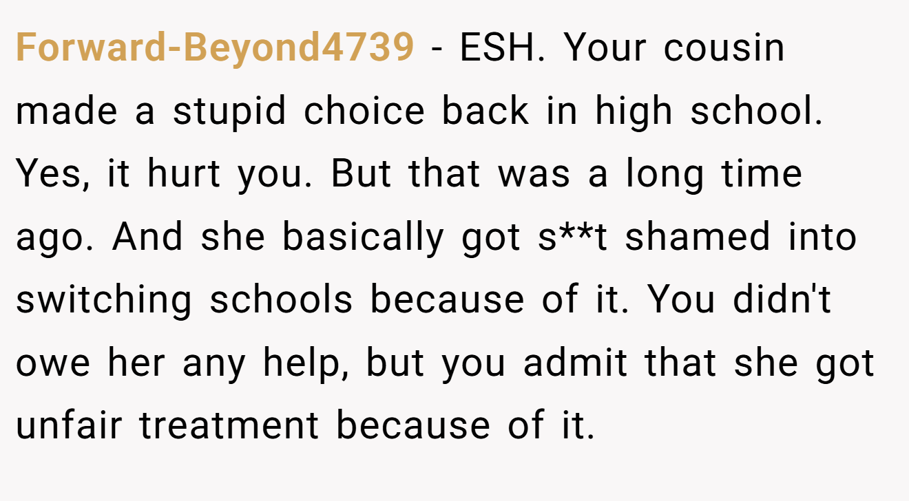 Forward-Beyond4739 - ESH. Your cousin made a stupid choice back in high school. Yes, it hurt you. But that was a long time ago. And she basically got s**t shamed into switching schools because of it. You didn't owe her any help, but you admit that she got unfair treatment because of it.