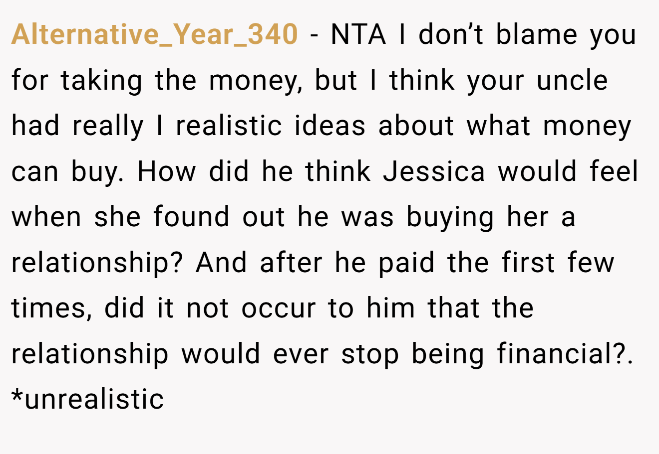 Alternative_Year_340 - NTA I don’t blame you for taking the money, but I think your uncle had really I realistic ideas about what money can buy. How did he think Jessica would feel when she found out he was buying her a relationship? And after he paid the first few times, did it not occur to him that the relationship would ever stop being financial?. *unrealistic